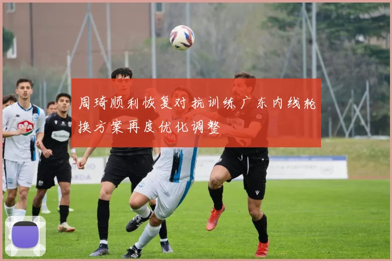 周琦顺利恢复对抗训练广东内线轮换方案再度优化调整