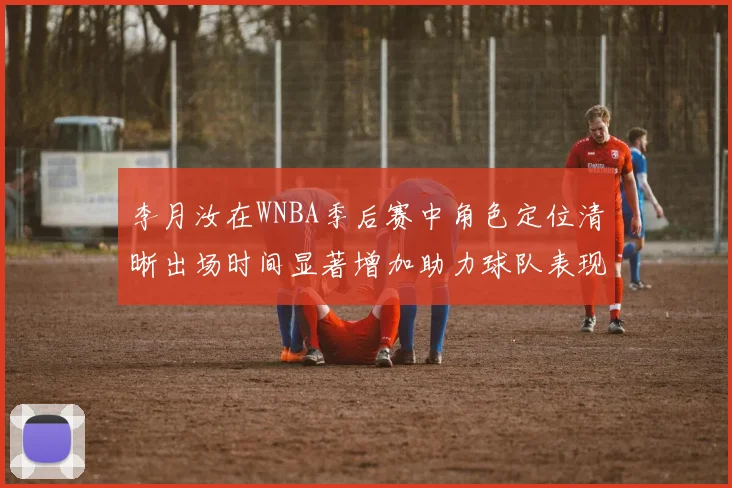 李月汝在WNBA季后赛中角色定位清晰出场时间显著增加助力球队表现提升
