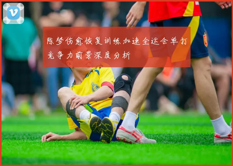 陈梦伤愈恢复训练加速全运会单打竞争力前景深度分析