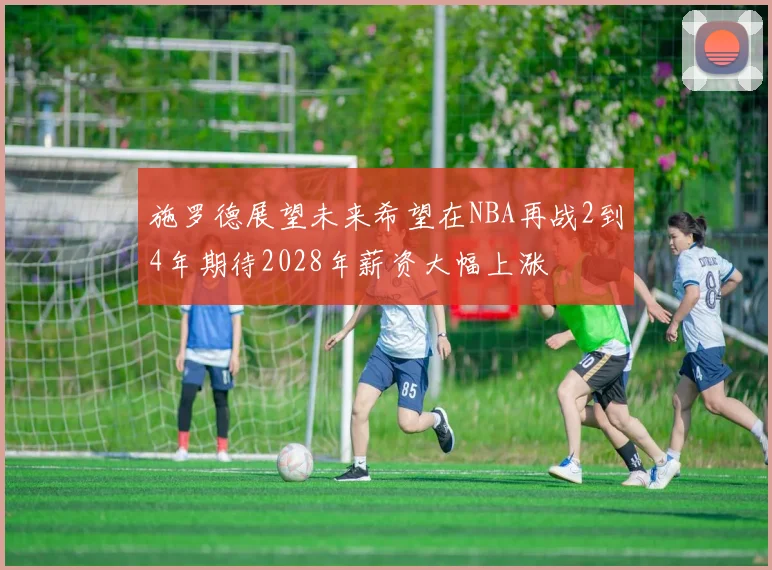 施罗德展望未来希望在NBA再战2到4年期待2028年薪资大幅上涨