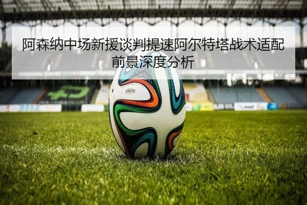 阿森纳中场新援谈判提速阿尔特塔战术适配前景深度分析